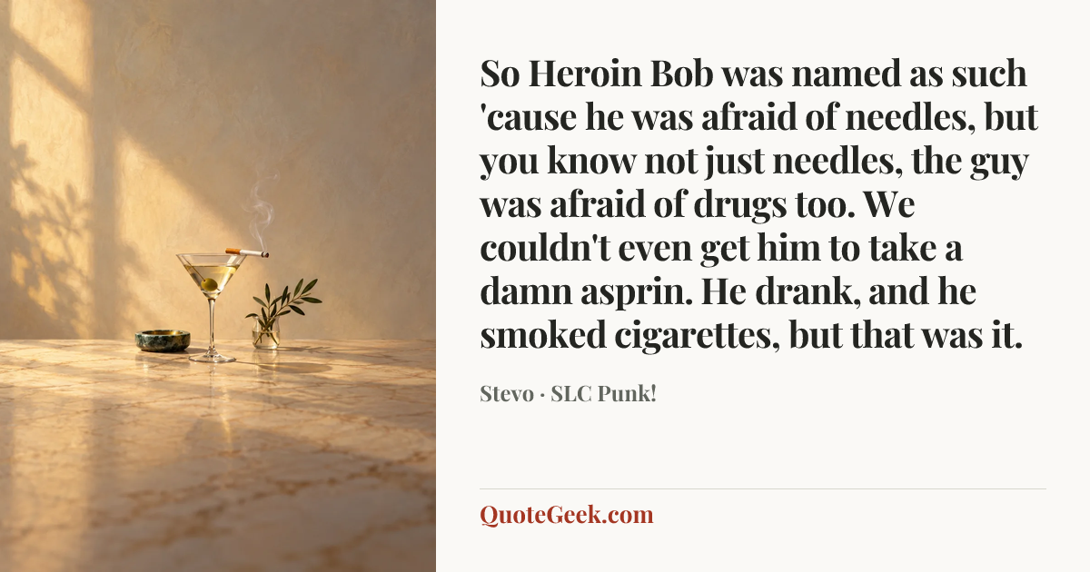 “So Heroin Bob was named as such 'cause he was afraid of needles, but you know not just needles, the guy was afraid of drugs too. We couldn't even get him to take a damn asprin. He drank, and he smoked cigarettes, but that was it.” — Stevo · SLC Punk!. Illustrated QuoteGeek card.