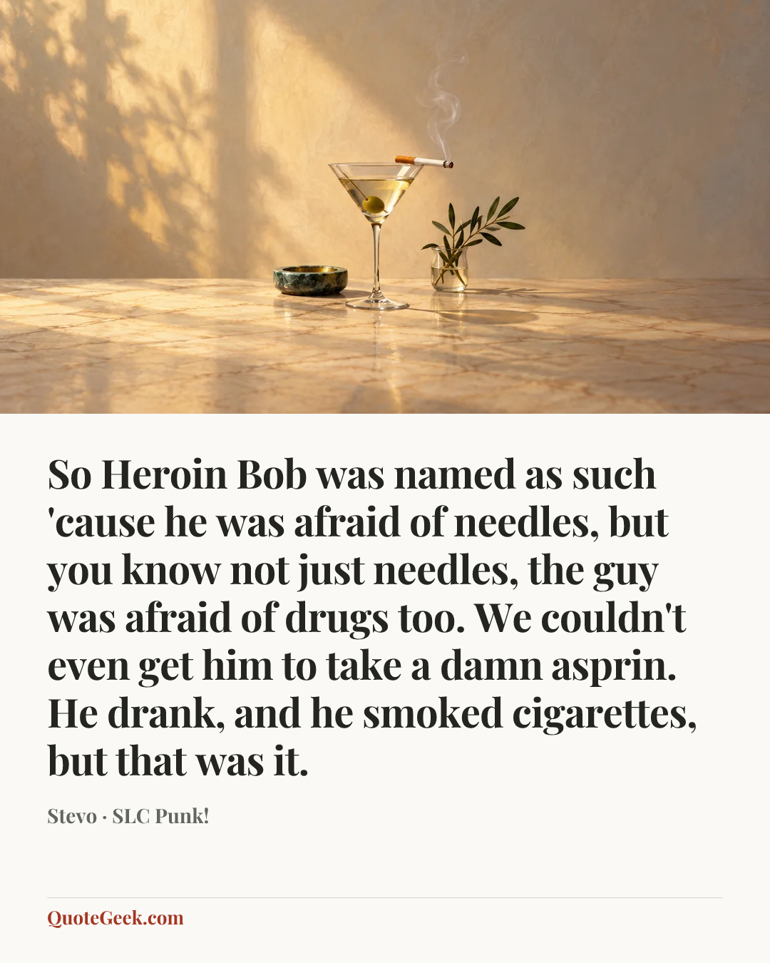 “So Heroin Bob was named as such 'cause he was afraid of needles, but you know not just needles, the guy was afraid of drugs too. We couldn't even get him to take a damn asprin. He drank, and he smoked cigarettes, but that was it.” — Stevo · SLC Punk!. Illustrated QuoteGeek card.