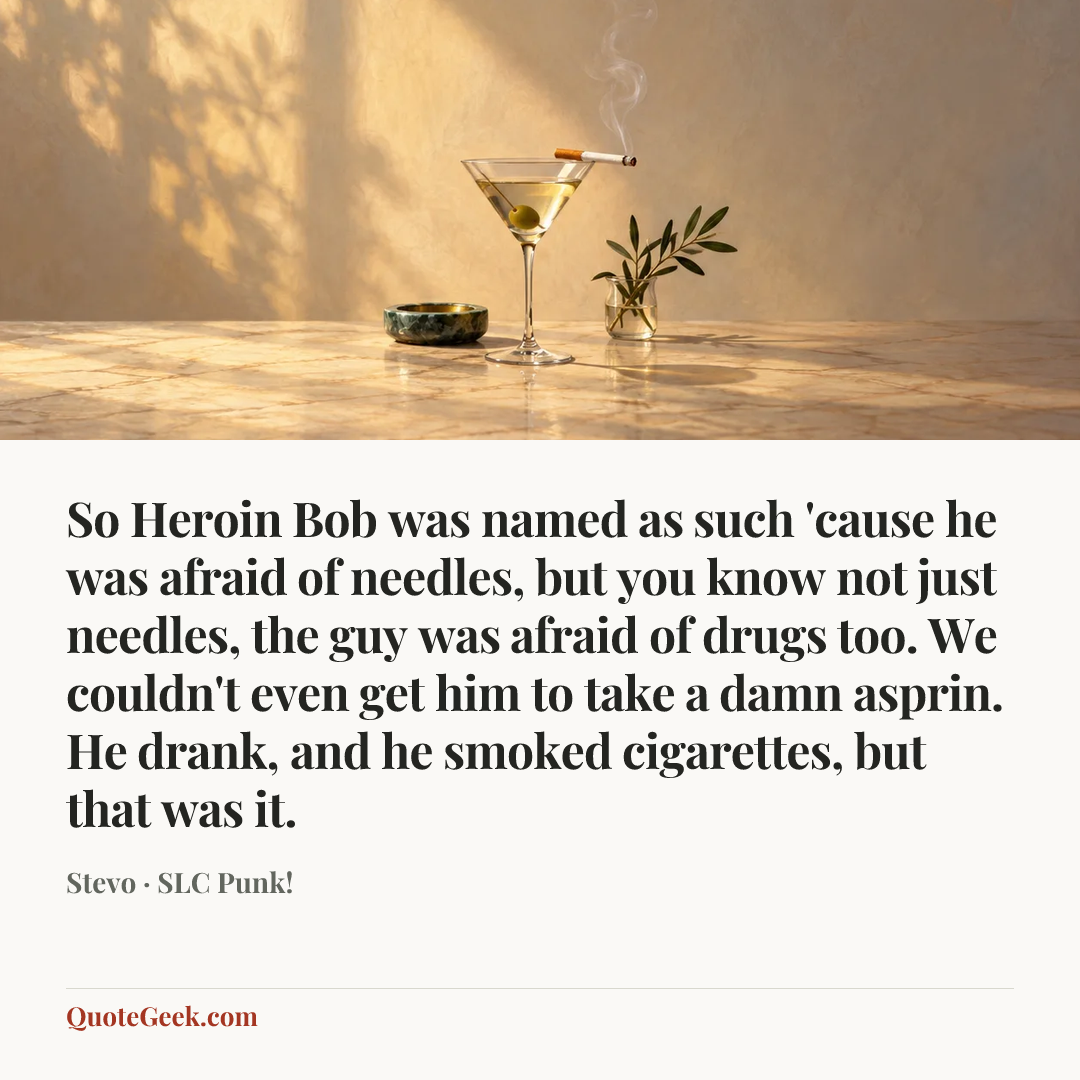“So Heroin Bob was named as such 'cause he was afraid of needles, but you know not just needles, the guy was afraid of drugs too. We couldn't even get him to take a damn asprin. He drank, and he smoked cigarettes, but that was it.” — Stevo · SLC Punk!. Illustrated QuoteGeek card.