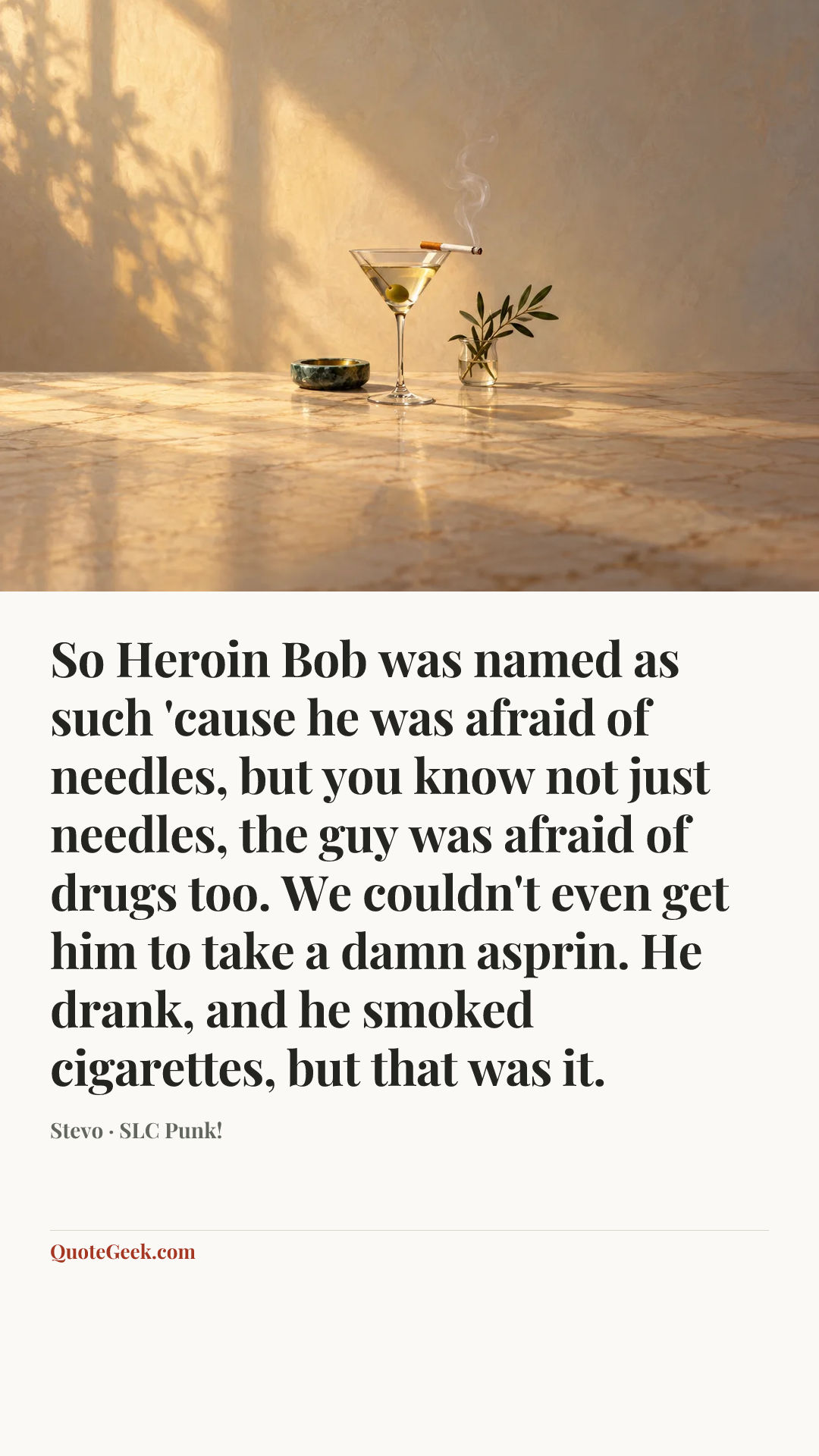 “So Heroin Bob was named as such 'cause he was afraid of needles, but you know not just needles, the guy was afraid of drugs too. We couldn't even get him to take a damn asprin. He drank, and he smoked cigarettes, but that was it.” — Stevo · SLC Punk!. Illustrated QuoteGeek card.