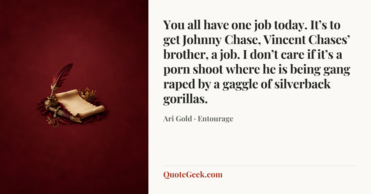 “You all have one job today. It’s to get Johnny Chase, Vincent Chases’ brother, a job. I don’t care if it’s a porn shoot where he is being gang raped by a gaggle of silverback gorillas.” — Ari Gold · Entourage. Illustrated QuoteGeek card.