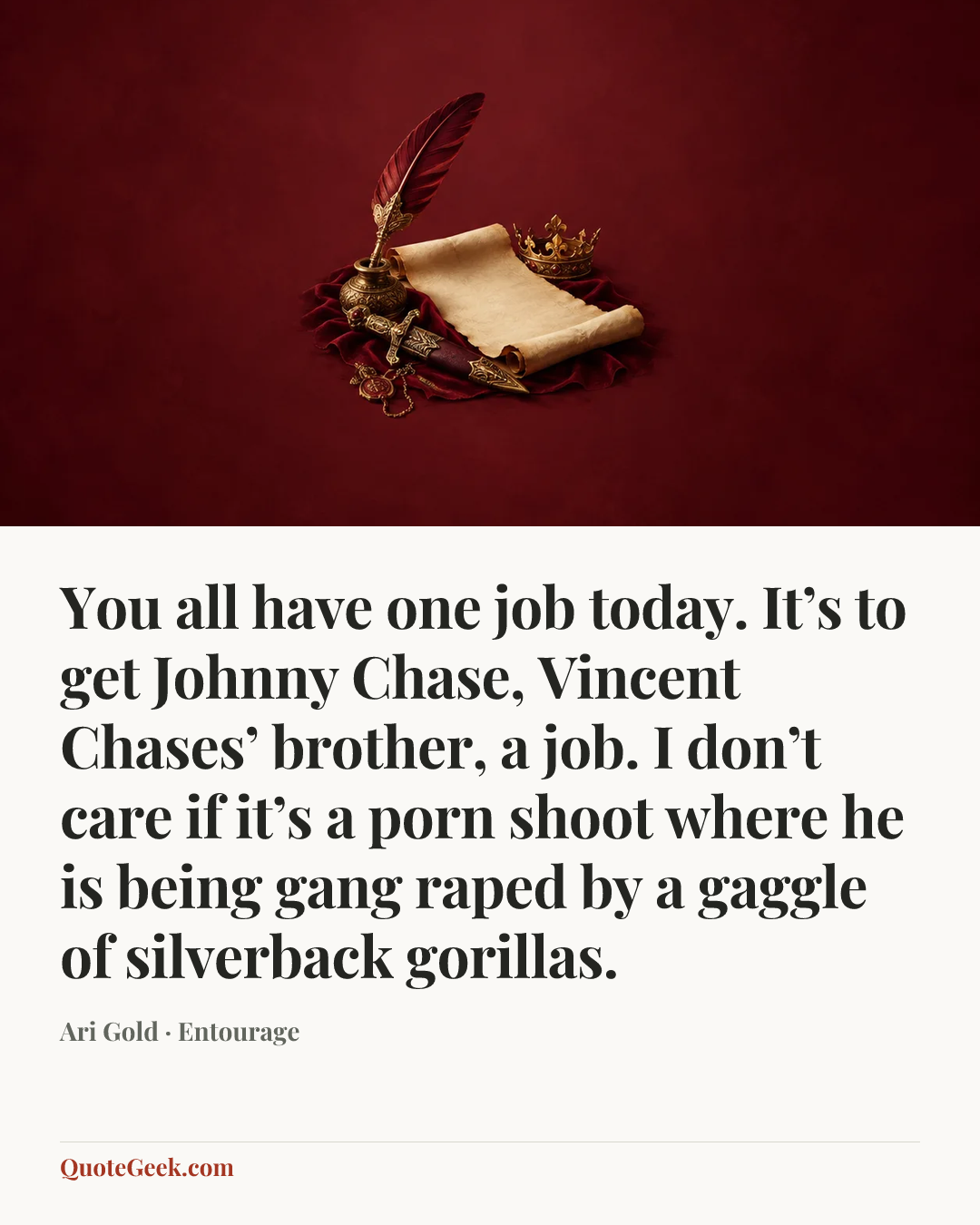“You all have one job today. It’s to get Johnny Chase, Vincent Chases’ brother, a job. I don’t care if it’s a porn shoot where he is being gang raped by a gaggle of silverback gorillas.” — Ari Gold · Entourage. Illustrated QuoteGeek card.