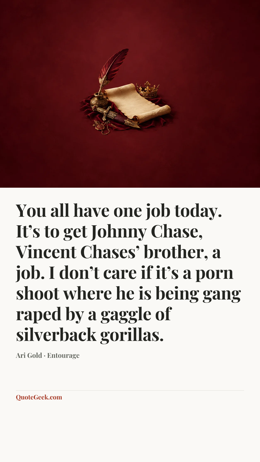 “You all have one job today. It’s to get Johnny Chase, Vincent Chases’ brother, a job. I don’t care if it’s a porn shoot where he is being gang raped by a gaggle of silverback gorillas.” — Ari Gold · Entourage. Illustrated QuoteGeek card.