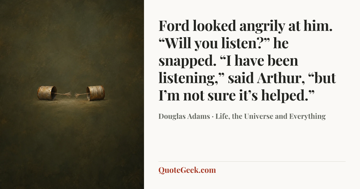 “Ford looked angrily at him.
“Will you listen?” he snapped.
“I have been listening,” said Arthur, “but I’m not sure it’s helped.”” — Douglas Adams · Life, the Universe and Everything. Illustrated QuoteGeek card.