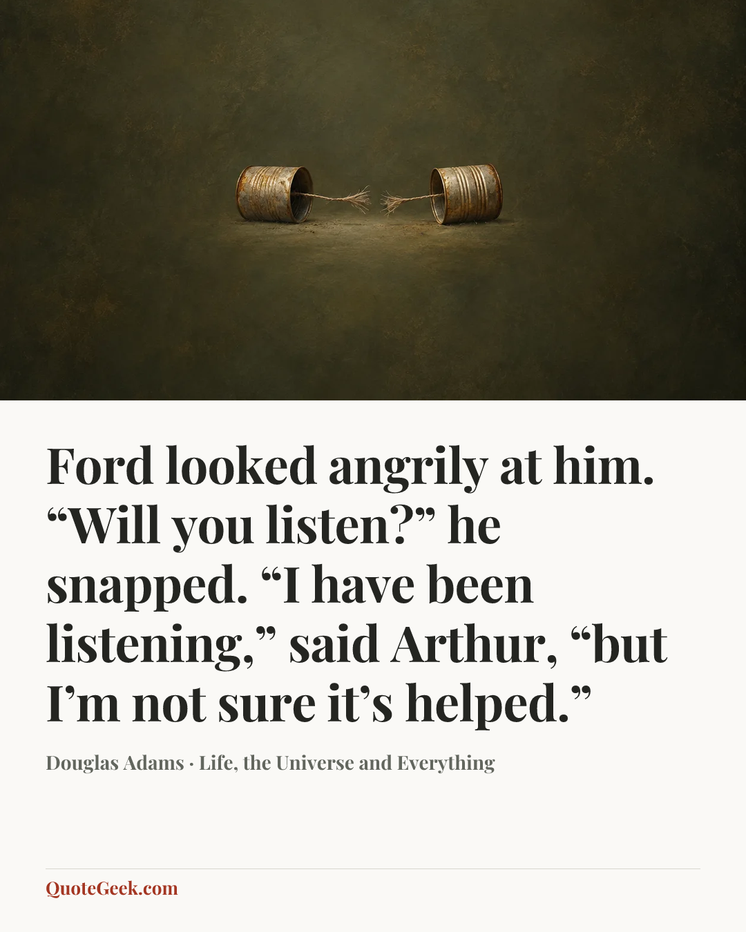 “Ford looked angrily at him.
“Will you listen?” he snapped.
“I have been listening,” said Arthur, “but I’m not sure it’s helped.”” — Douglas Adams · Life, the Universe and Everything. Illustrated QuoteGeek card.