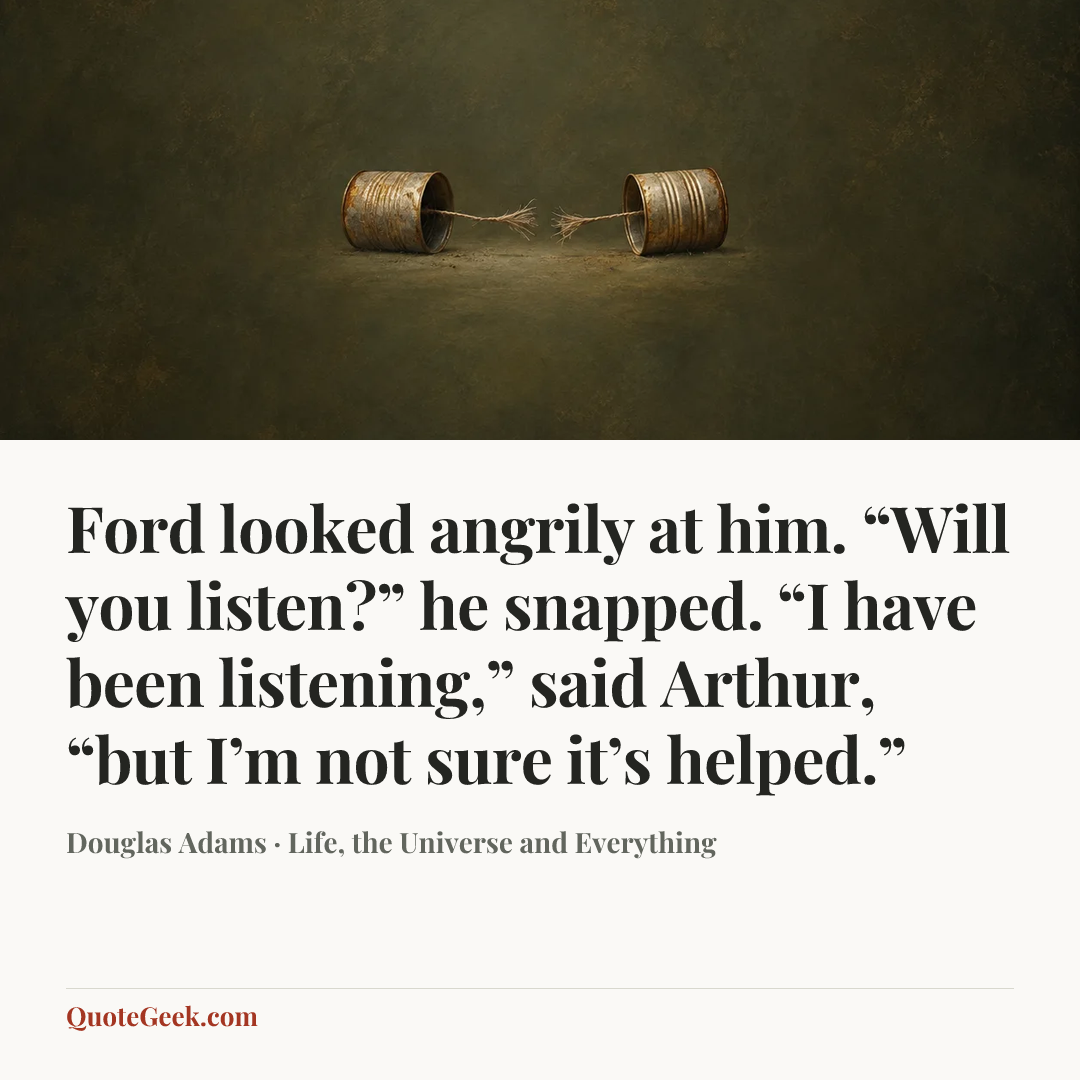 “Ford looked angrily at him.
“Will you listen?” he snapped.
“I have been listening,” said Arthur, “but I’m not sure it’s helped.”” — Douglas Adams · Life, the Universe and Everything. Illustrated QuoteGeek card.