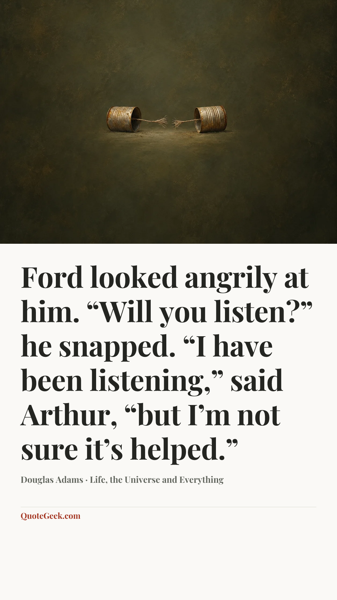 “Ford looked angrily at him.
“Will you listen?” he snapped.
“I have been listening,” said Arthur, “but I’m not sure it’s helped.”” — Douglas Adams · Life, the Universe and Everything. Illustrated QuoteGeek card.