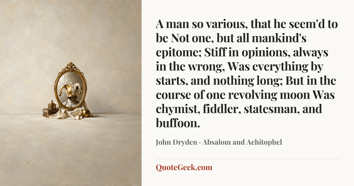 “A man so various, that he seem'd to be
Not one, but all mankind's epitome;
Stiff in opinions, always in the wrong,
Was everything by starts, and nothing long;
But in the course of one revolving moon
Was chymist, fiddler, statesman, and buffoon.” — John Dryden · Absalom and Achitophel. Illustrated QuoteGeek card.