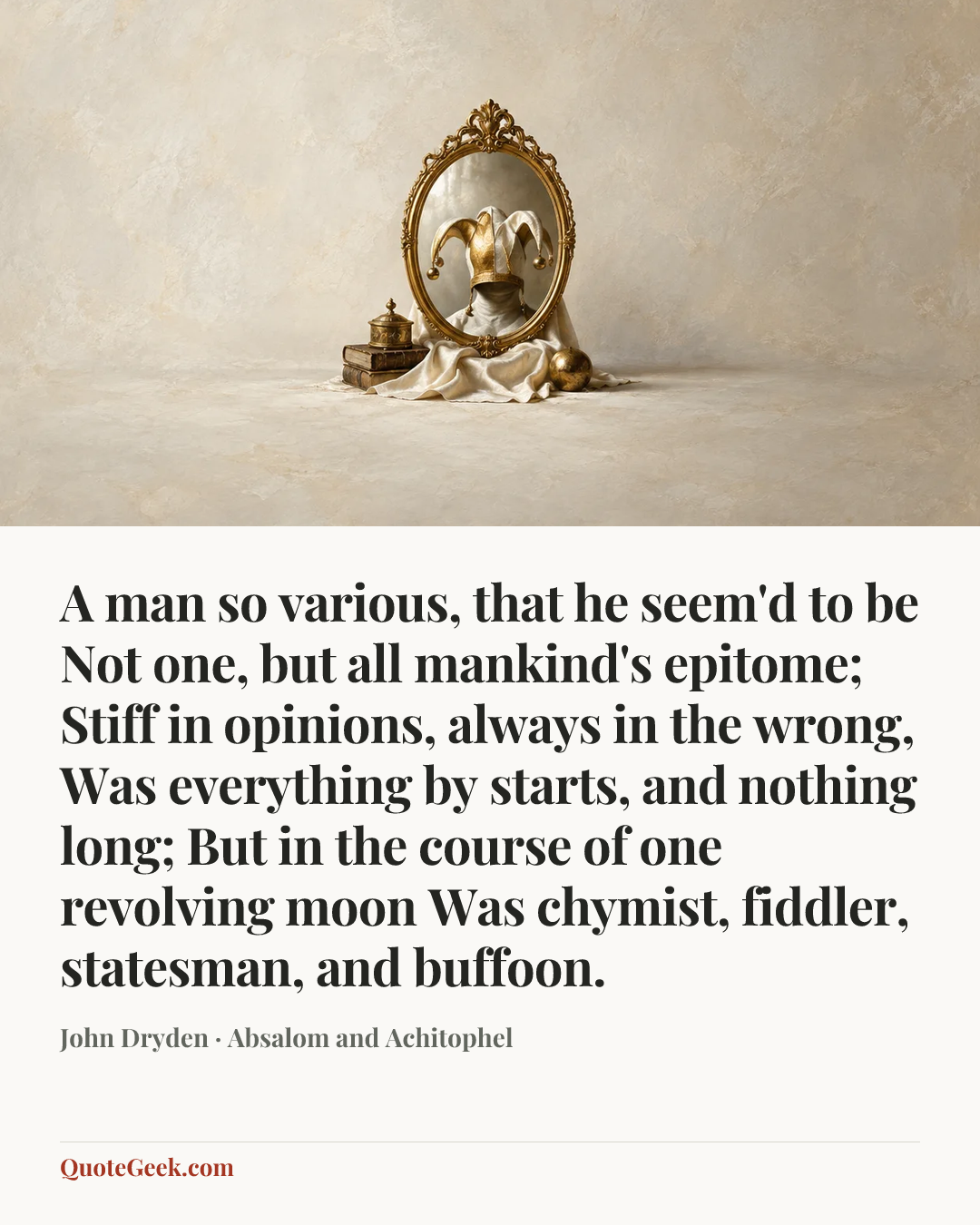 “A man so various, that he seem'd to be
Not one, but all mankind's epitome;
Stiff in opinions, always in the wrong,
Was everything by starts, and nothing long;
But in the course of one revolving moon
Was chymist, fiddler, statesman, and buffoon.” — John Dryden · Absalom and Achitophel. Illustrated QuoteGeek card.