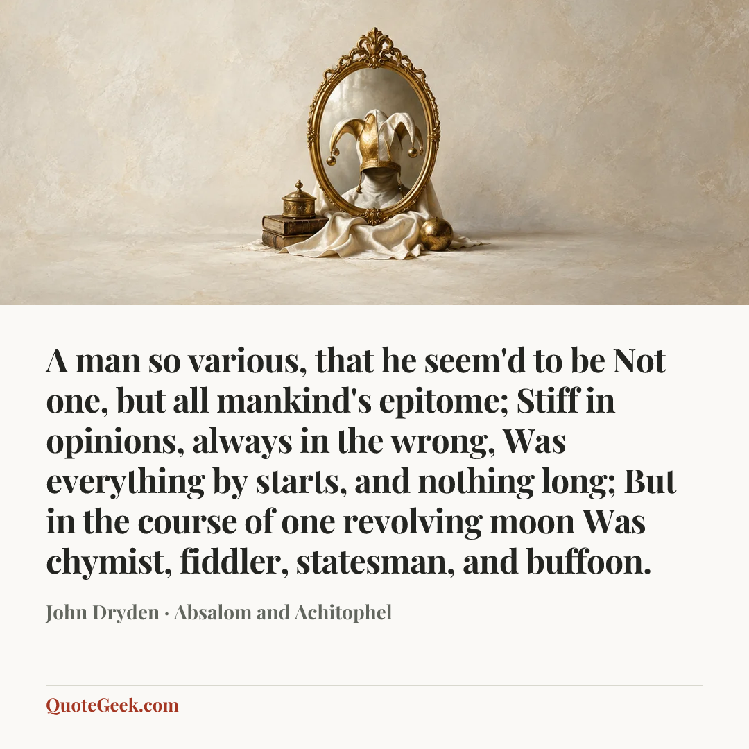 “A man so various, that he seem'd to be
Not one, but all mankind's epitome;
Stiff in opinions, always in the wrong,
Was everything by starts, and nothing long;
But in the course of one revolving moon
Was chymist, fiddler, statesman, and buffoon.” — John Dryden · Absalom and Achitophel. Illustrated QuoteGeek card.