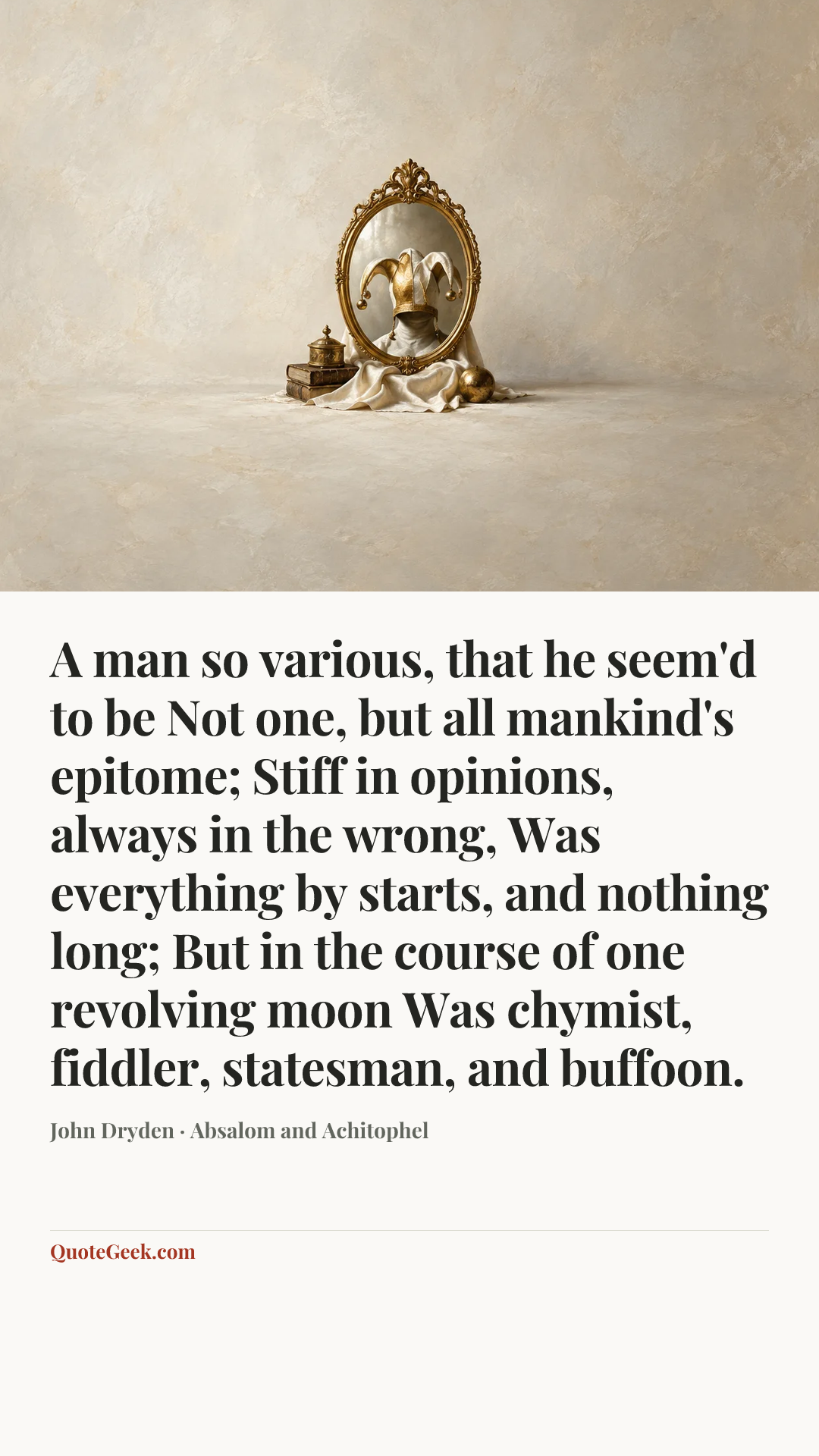 “A man so various, that he seem'd to be
Not one, but all mankind's epitome;
Stiff in opinions, always in the wrong,
Was everything by starts, and nothing long;
But in the course of one revolving moon
Was chymist, fiddler, statesman, and buffoon.” — John Dryden · Absalom and Achitophel. Illustrated QuoteGeek card.