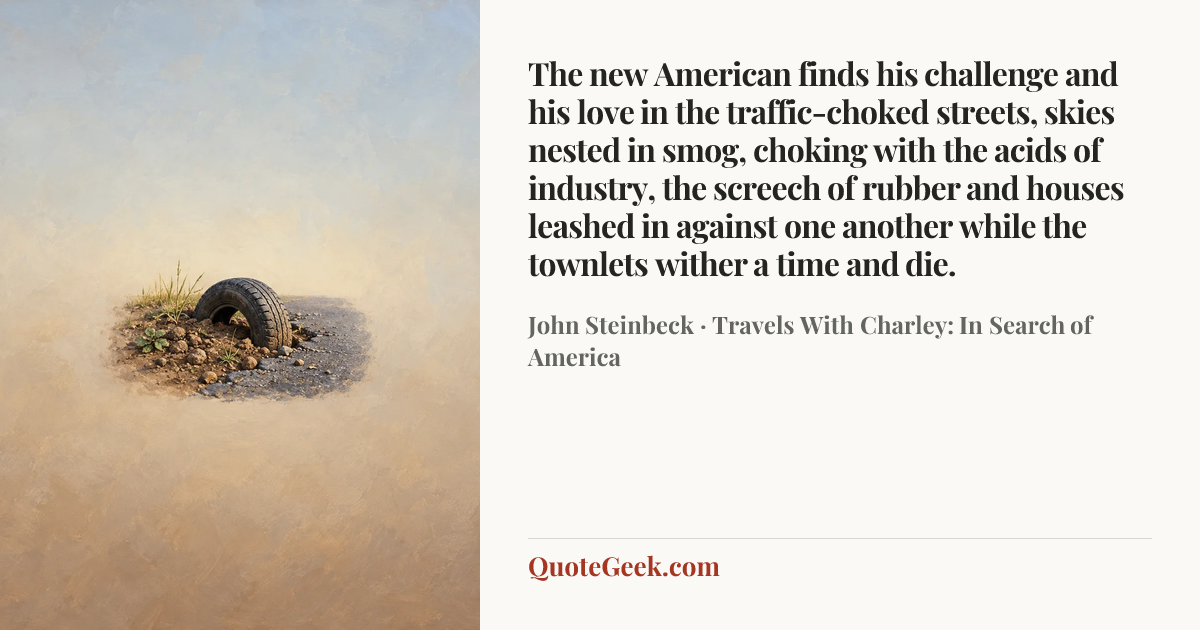 “The new American finds his challenge and his love in the traffic-choked streets, skies nested in smog, choking with the acids of industry, the screech of rubber and houses leashed in against one another while the townlets wither a time and die.” — John Steinbeck · Travels With Charley: In Search of America. Illustrated QuoteGeek card.