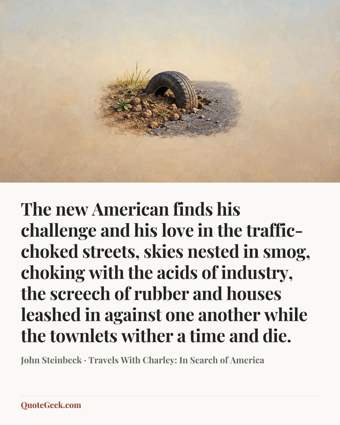 “The new American finds his challenge and his love in the traffic-choked streets, skies nested in smog, choking with the acids of industry, the screech of rubber and houses leashed in against one another while the townlets wither a time and die.” — John Steinbeck · Travels With Charley: In Search of America. Illustrated QuoteGeek card.