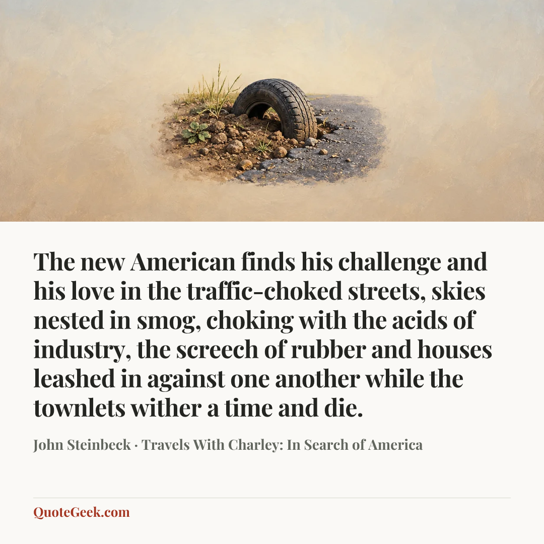 “The new American finds his challenge and his love in the traffic-choked streets, skies nested in smog, choking with the acids of industry, the screech of rubber and houses leashed in against one another while the townlets wither a time and die.” — John Steinbeck · Travels With Charley: In Search of America. Illustrated QuoteGeek card.