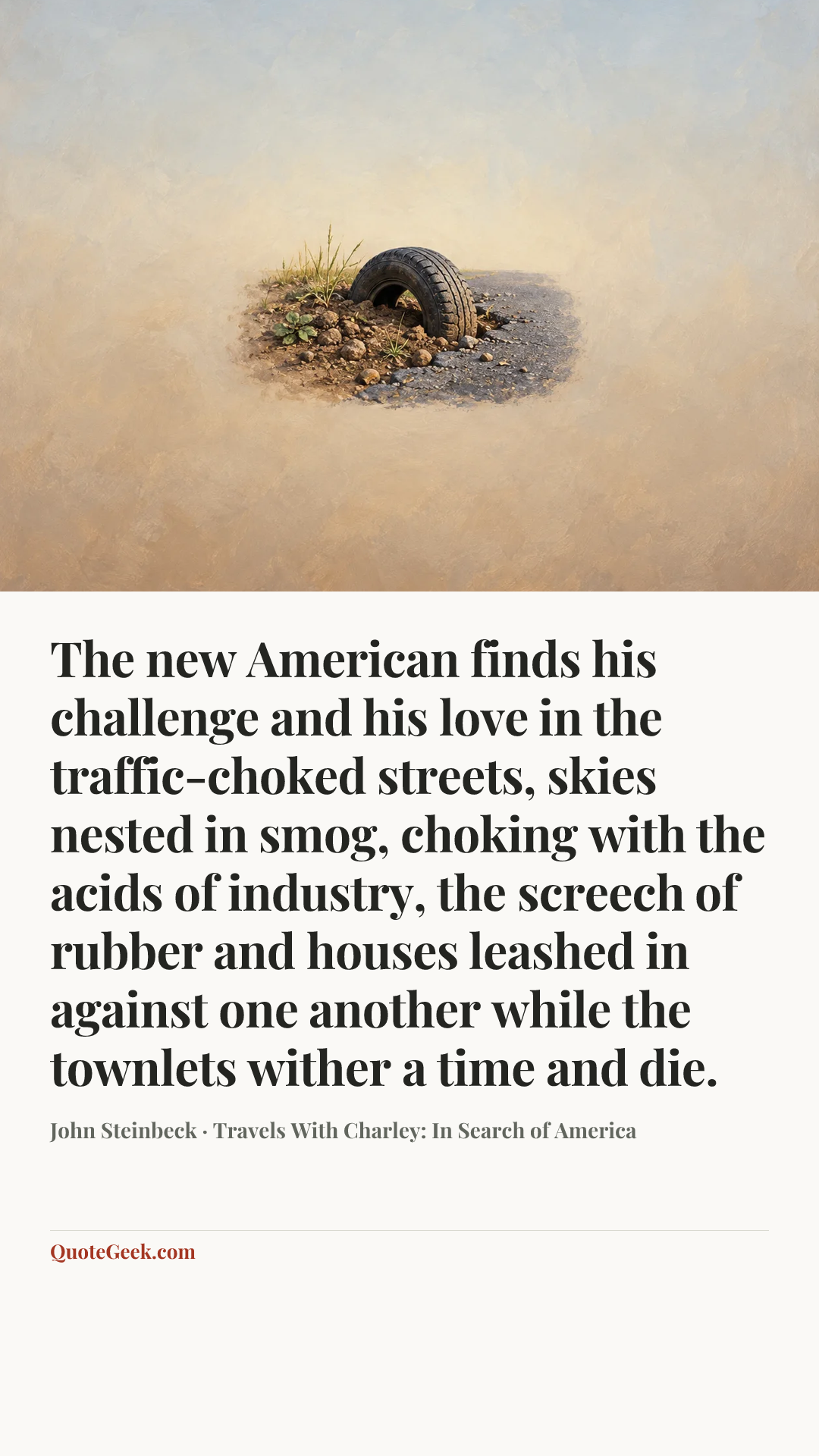 “The new American finds his challenge and his love in the traffic-choked streets, skies nested in smog, choking with the acids of industry, the screech of rubber and houses leashed in against one another while the townlets wither a time and die.” — John Steinbeck · Travels With Charley: In Search of America. Illustrated QuoteGeek card.