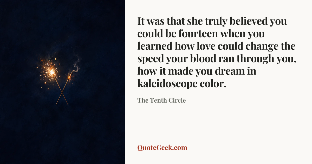 “It was that she truly believed you could be fourteen when you learned how love could change the speed your blood ran through you, how it made you dream in kaleidoscope color.” — The Tenth Circle. Illustrated QuoteGeek card.