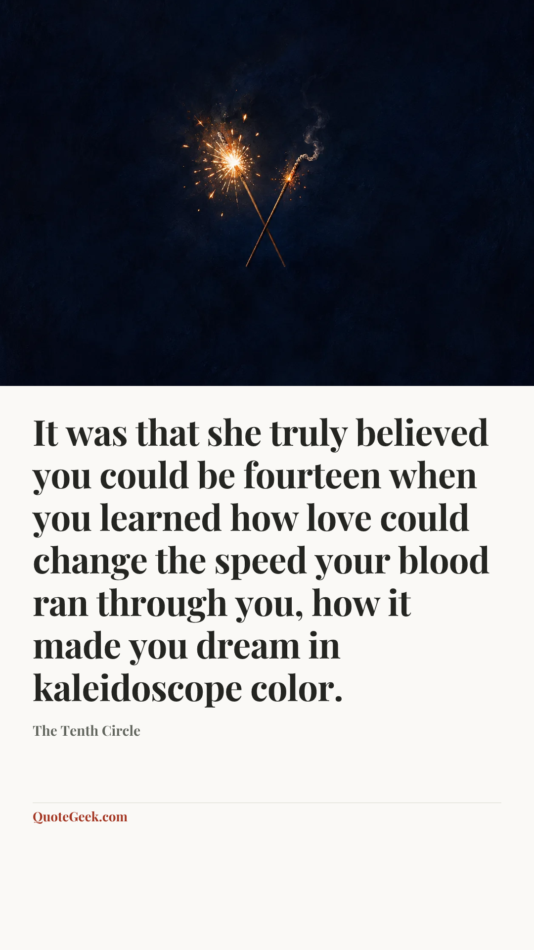 “It was that she truly believed you could be fourteen when you learned how love could change the speed your blood ran through you, how it made you dream in kaleidoscope color.” — The Tenth Circle. Illustrated QuoteGeek card.