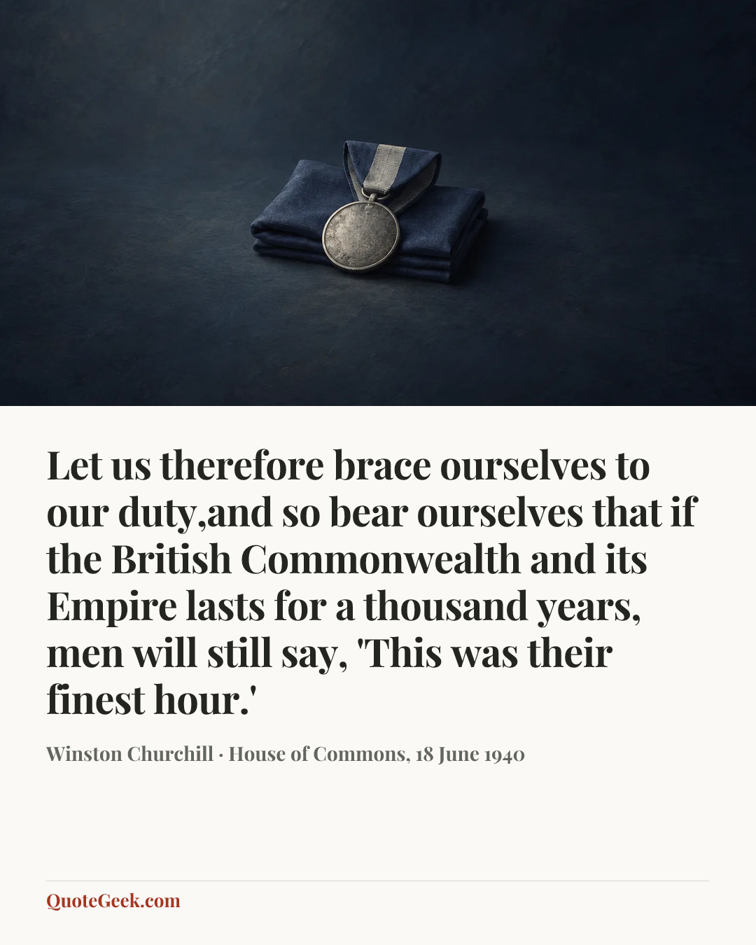 “Let us therefore brace ourselves to our duty,and so bear ourselves that if the British Commonwealth and its Empire lasts for a thousand years, men will still say, 'This was their finest hour.'” — Winston Churchill · House of Commons, 18 June 1940. Illustrated QuoteGeek card.