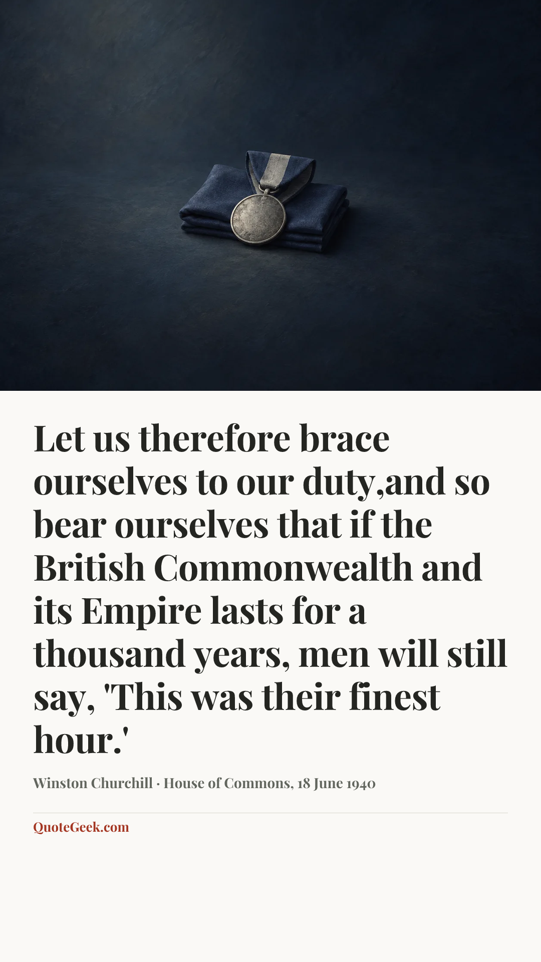 “Let us therefore brace ourselves to our duty,and so bear ourselves that if the British Commonwealth and its Empire lasts for a thousand years, men will still say, 'This was their finest hour.'” — Winston Churchill · House of Commons, 18 June 1940. Illustrated QuoteGeek card.