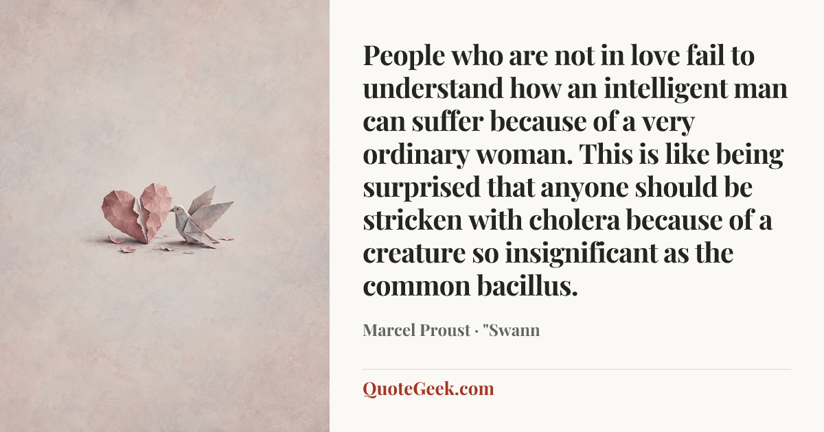 “People who are not in love fail to understand how an intelligent man can suffer because of a very ordinary woman. This is like being surprised that anyone should be stricken with cholera because of a creature so insignificant as the common bacillus.” — Marcel Proust · "Swann. Illustrated QuoteGeek card.