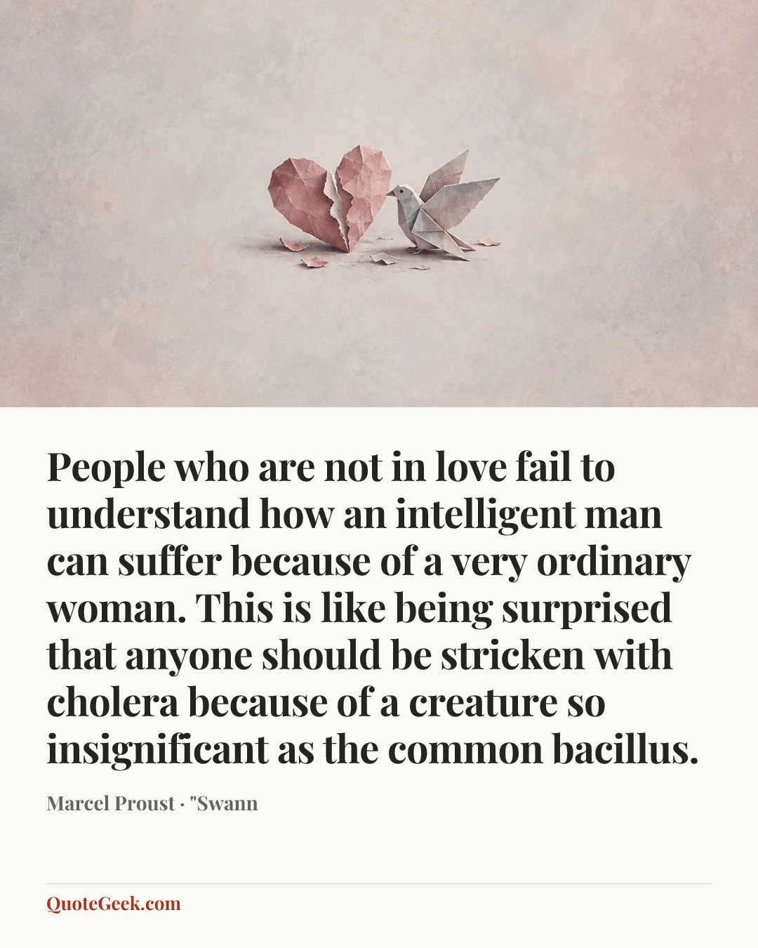 “People who are not in love fail to understand how an intelligent man can suffer because of a very ordinary woman. This is like being surprised that anyone should be stricken with cholera because of a creature so insignificant as the common bacillus.” — Marcel Proust · "Swann. Illustrated QuoteGeek card.