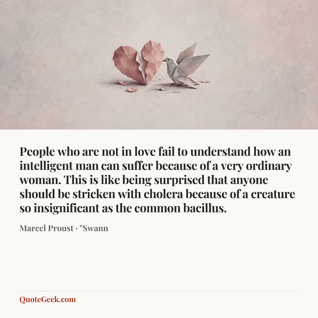 “People who are not in love fail to understand how an intelligent man can suffer because of a very ordinary woman. This is like being surprised that anyone should be stricken with cholera because of a creature so insignificant as the common bacillus.” — Marcel Proust · "Swann. Illustrated QuoteGeek card.