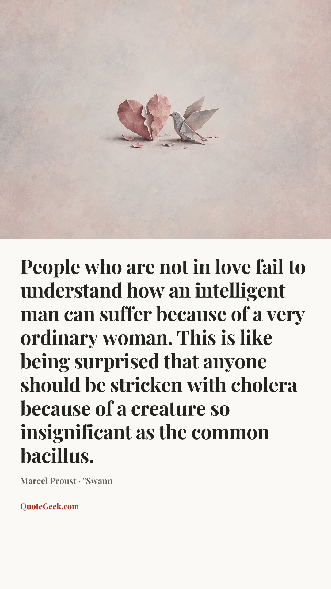 “People who are not in love fail to understand how an intelligent man can suffer because of a very ordinary woman. This is like being surprised that anyone should be stricken with cholera because of a creature so insignificant as the common bacillus.” — Marcel Proust · "Swann. Illustrated QuoteGeek card.