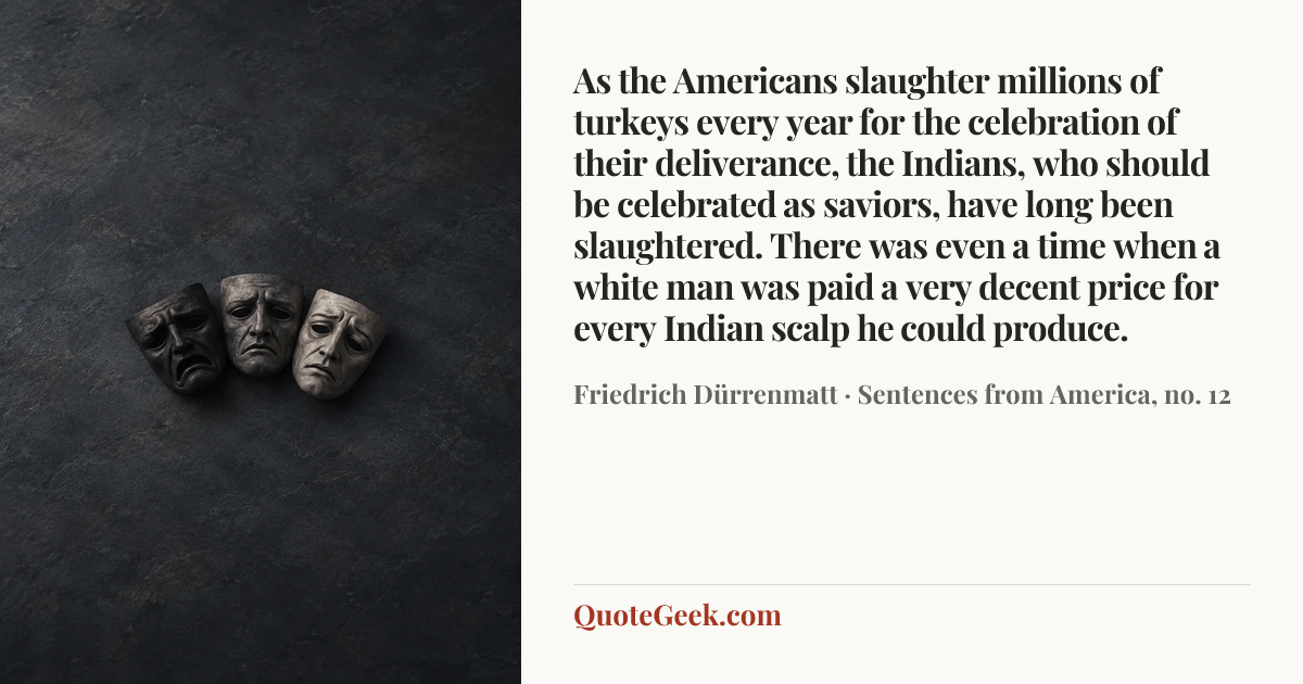 “As the Americans slaughter millions of turkeys every year for the celebration of their deliverance, the Indians, who should be celebrated as saviors, have long been slaughtered. There was even a time when a white man was paid a very decent price for every Indian scalp he could produce.” — Friedrich Dürrenmatt · Sentences from America, no. 12. Illustrated QuoteGeek card.