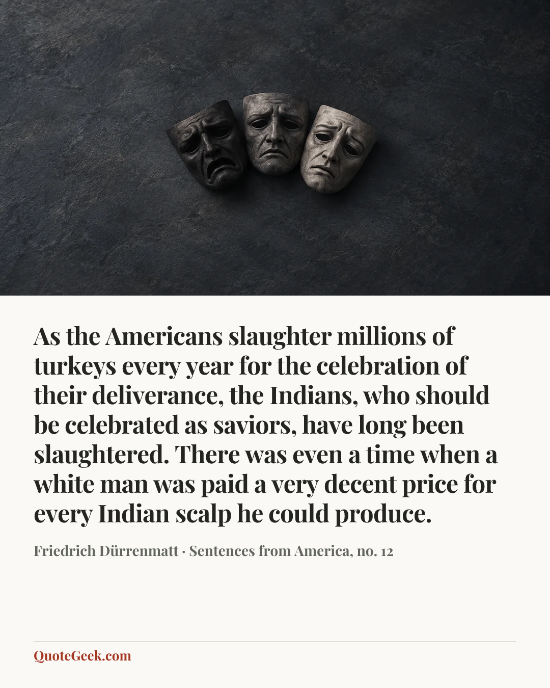 “As the Americans slaughter millions of turkeys every year for the celebration of their deliverance, the Indians, who should be celebrated as saviors, have long been slaughtered. There was even a time when a white man was paid a very decent price for every Indian scalp he could produce.” — Friedrich Dürrenmatt · Sentences from America, no. 12. Illustrated QuoteGeek card.
