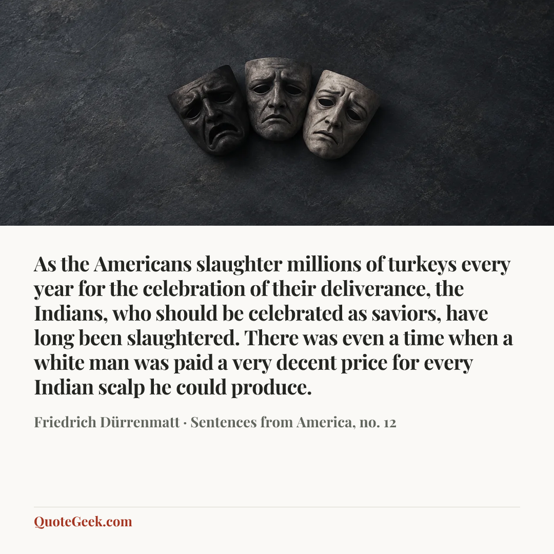 “As the Americans slaughter millions of turkeys every year for the celebration of their deliverance, the Indians, who should be celebrated as saviors, have long been slaughtered. There was even a time when a white man was paid a very decent price for every Indian scalp he could produce.” — Friedrich Dürrenmatt · Sentences from America, no. 12. Illustrated QuoteGeek card.
