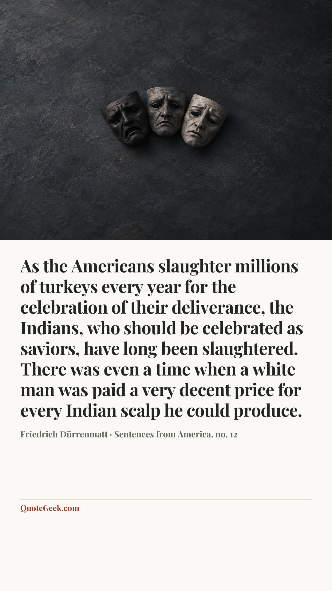 “As the Americans slaughter millions of turkeys every year for the celebration of their deliverance, the Indians, who should be celebrated as saviors, have long been slaughtered. There was even a time when a white man was paid a very decent price for every Indian scalp he could produce.” — Friedrich Dürrenmatt · Sentences from America, no. 12. Illustrated QuoteGeek card.
