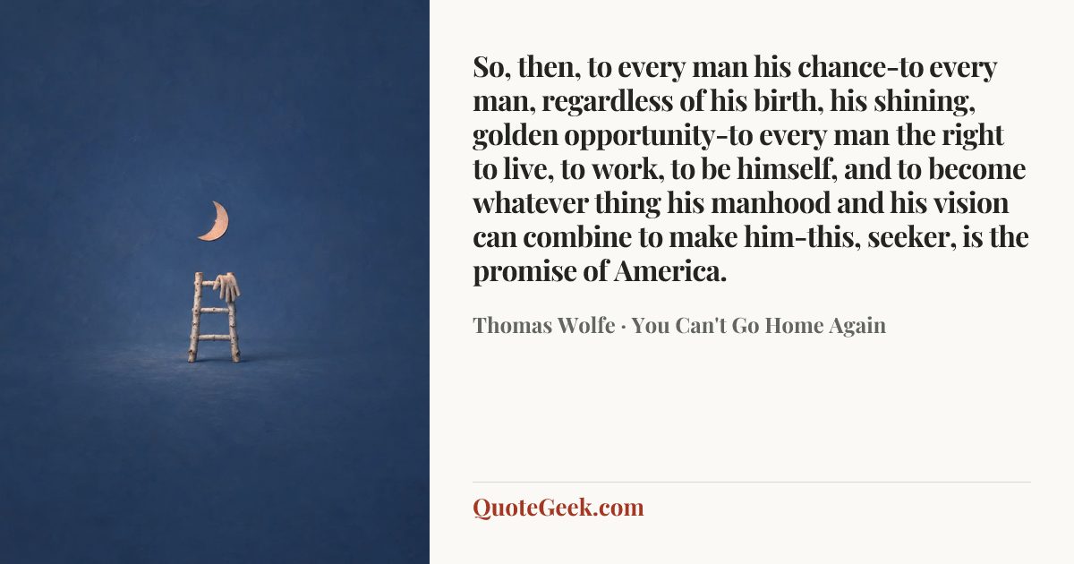 “So, then, to every man his chance-to every man, regardless of his birth, his shining, golden opportunity-to every man the right to live, to work, to be himself, and to become whatever thing his manhood and his vision can combine to make him-this, seeker, is the promise of America.” — Thomas Wolfe · You Can't Go Home Again. Illustrated QuoteGeek card.