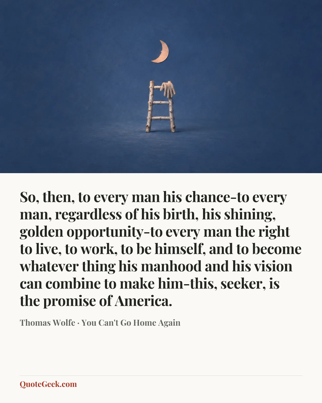 “So, then, to every man his chance-to every man, regardless of his birth, his shining, golden opportunity-to every man the right to live, to work, to be himself, and to become whatever thing his manhood and his vision can combine to make him-this, seeker, is the promise of America.” — Thomas Wolfe · You Can't Go Home Again. Illustrated QuoteGeek card.
