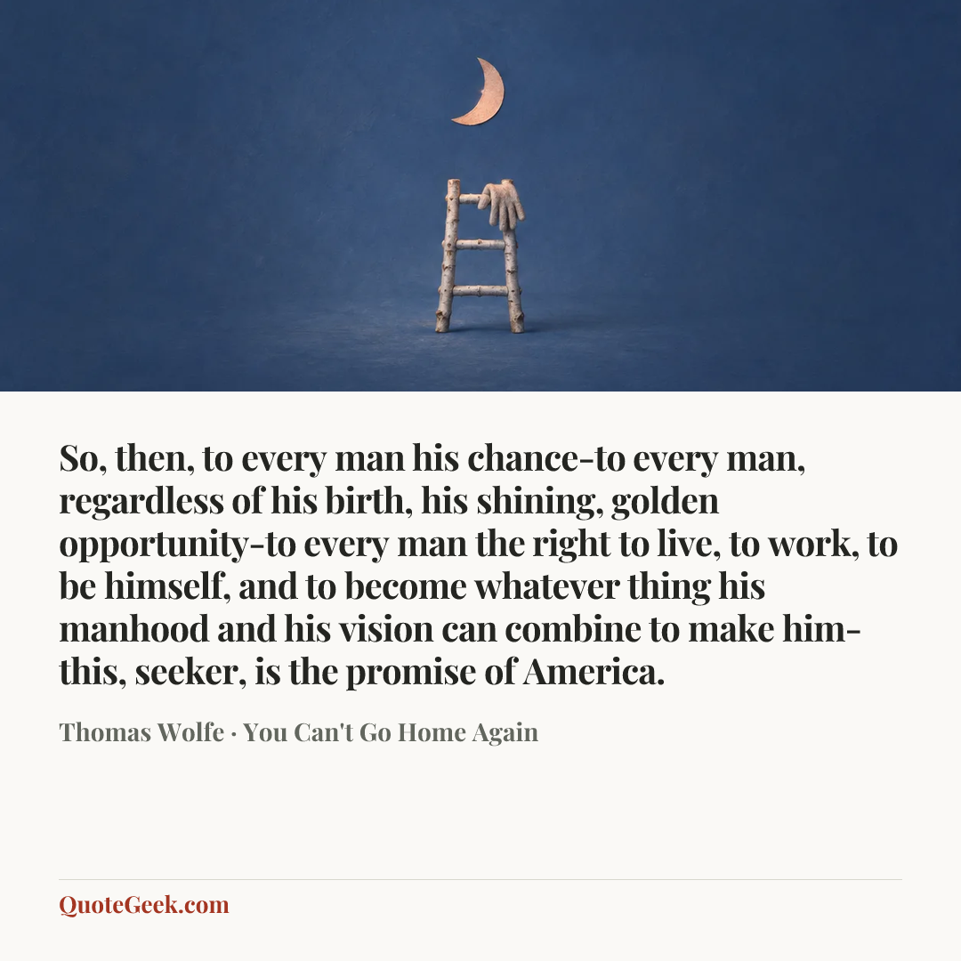 “So, then, to every man his chance-to every man, regardless of his birth, his shining, golden opportunity-to every man the right to live, to work, to be himself, and to become whatever thing his manhood and his vision can combine to make him-this, seeker, is the promise of America.” — Thomas Wolfe · You Can't Go Home Again. Illustrated QuoteGeek card.