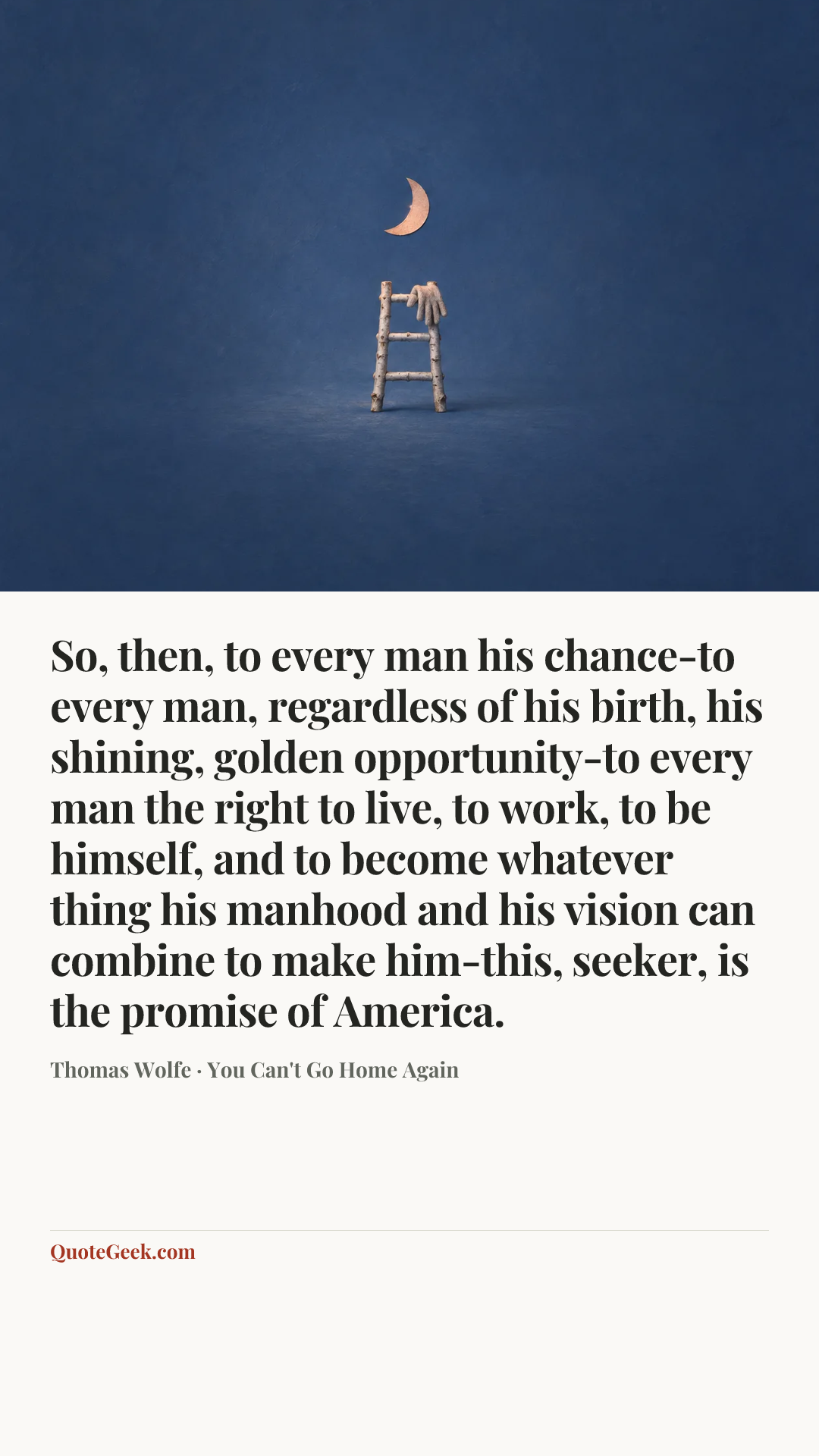 “So, then, to every man his chance-to every man, regardless of his birth, his shining, golden opportunity-to every man the right to live, to work, to be himself, and to become whatever thing his manhood and his vision can combine to make him-this, seeker, is the promise of America.” — Thomas Wolfe · You Can't Go Home Again. Illustrated QuoteGeek card.