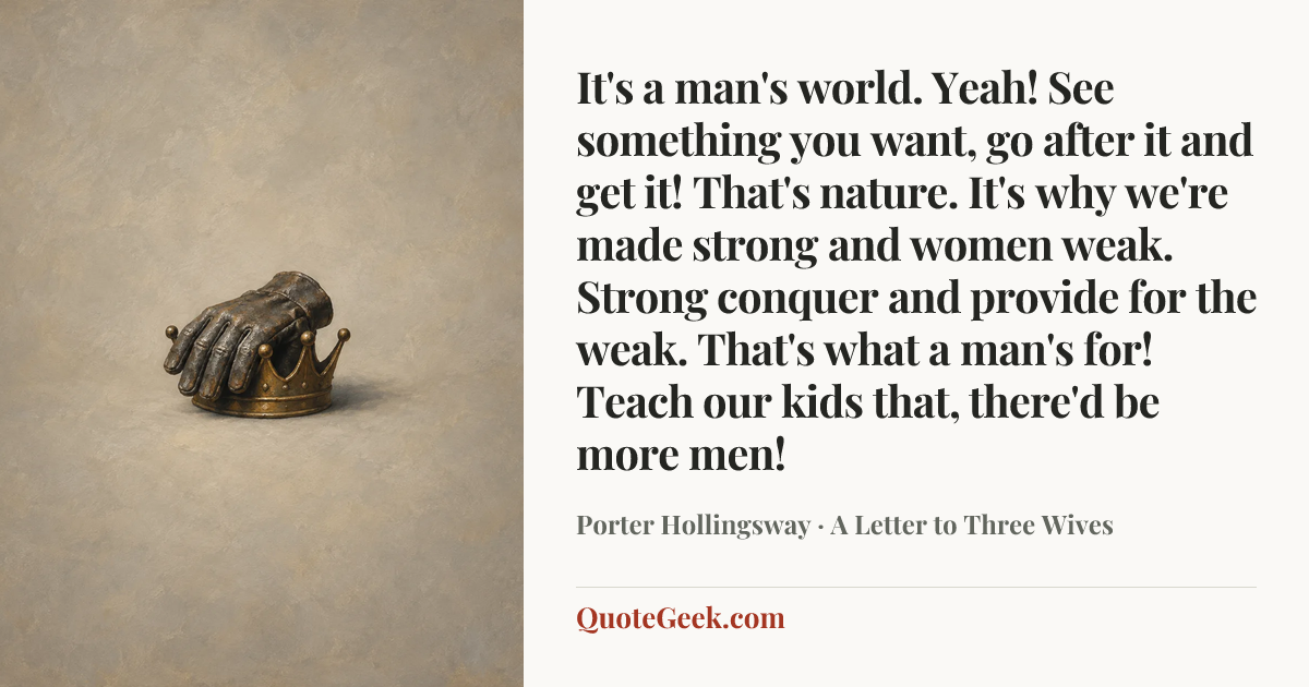“It's a man's world. Yeah! See something you want, go after it and get it! That's nature. It's why we're made strong and women weak. Strong conquer and provide for the weak. That's what a man's for! Teach our kids that, there'd be more men!” — Porter Hollingsway · A Letter to Three Wives. Illustrated QuoteGeek card.