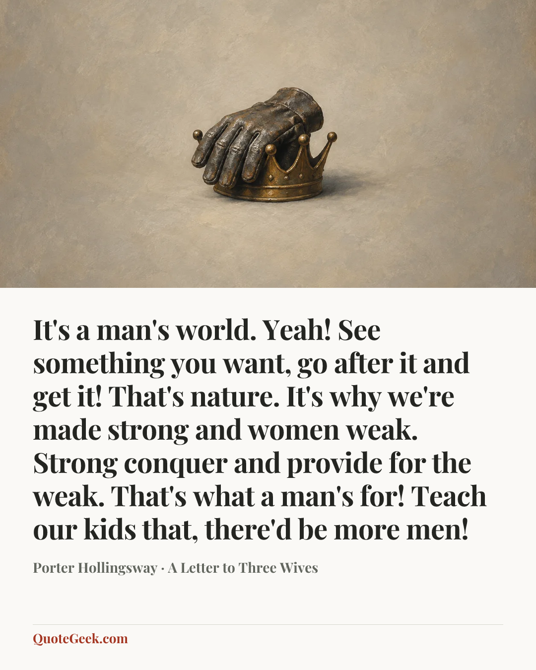 “It's a man's world. Yeah! See something you want, go after it and get it! That's nature. It's why we're made strong and women weak. Strong conquer and provide for the weak. That's what a man's for! Teach our kids that, there'd be more men!” — Porter Hollingsway · A Letter to Three Wives. Illustrated QuoteGeek card.