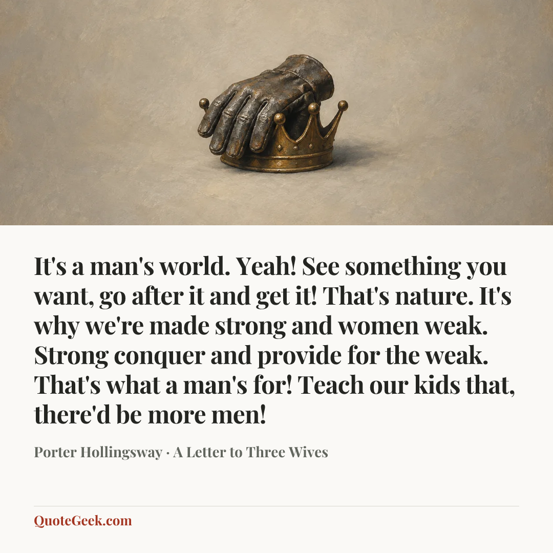 “It's a man's world. Yeah! See something you want, go after it and get it! That's nature. It's why we're made strong and women weak. Strong conquer and provide for the weak. That's what a man's for! Teach our kids that, there'd be more men!” — Porter Hollingsway · A Letter to Three Wives. Illustrated QuoteGeek card.