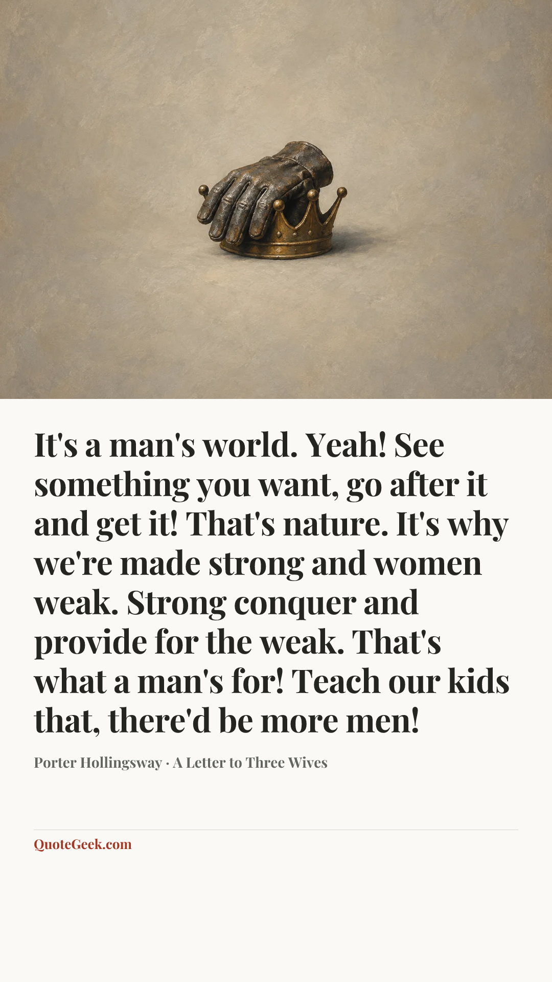 “It's a man's world. Yeah! See something you want, go after it and get it! That's nature. It's why we're made strong and women weak. Strong conquer and provide for the weak. That's what a man's for! Teach our kids that, there'd be more men!” — Porter Hollingsway · A Letter to Three Wives. Illustrated QuoteGeek card.