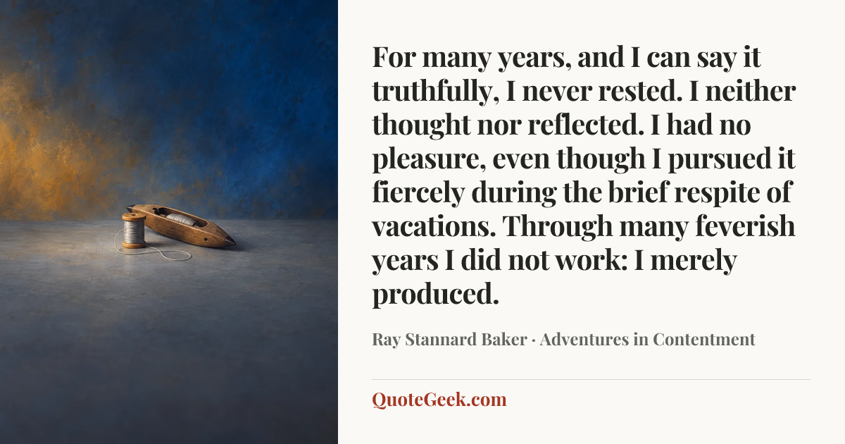 “For many years, and I can say it truthfully, I never rested. I neither thought nor reflected. I had no pleasure, even though I pursued it fiercely during the brief respite of vacations. Through many feverish years I did not work: I merely produced.” — Ray Stannard Baker · Adventures in Contentment. Illustrated QuoteGeek card.