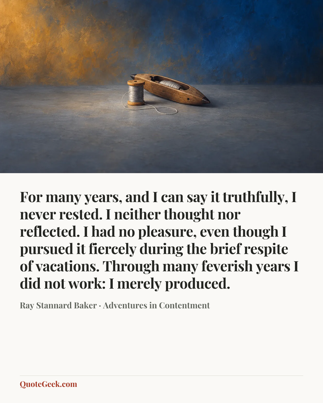 “For many years, and I can say it truthfully, I never rested. I neither thought nor reflected. I had no pleasure, even though I pursued it fiercely during the brief respite of vacations. Through many feverish years I did not work: I merely produced.” — Ray Stannard Baker · Adventures in Contentment. Illustrated QuoteGeek card.