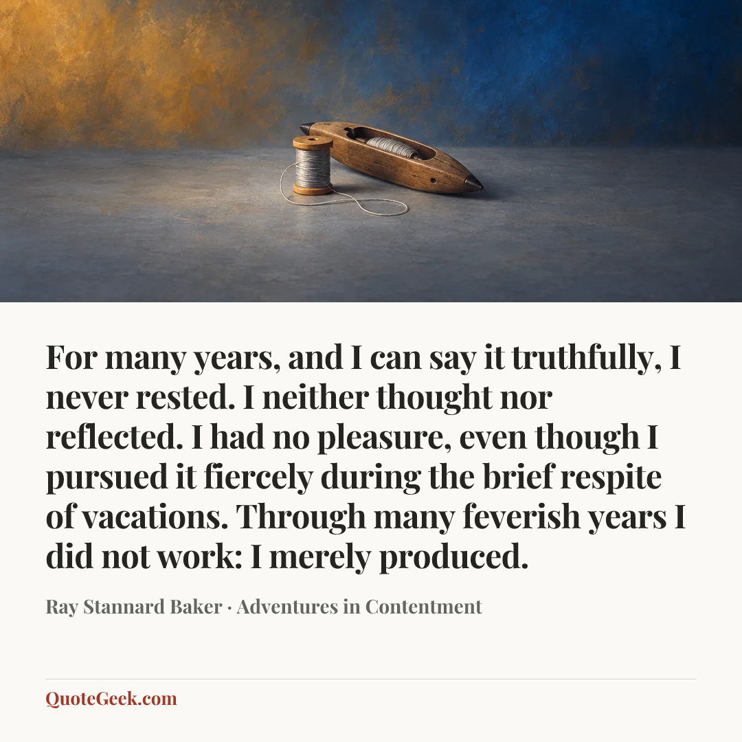 “For many years, and I can say it truthfully, I never rested. I neither thought nor reflected. I had no pleasure, even though I pursued it fiercely during the brief respite of vacations. Through many feverish years I did not work: I merely produced.” — Ray Stannard Baker · Adventures in Contentment. Illustrated QuoteGeek card.