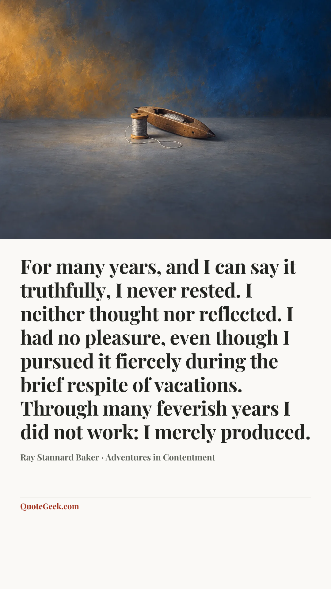 “For many years, and I can say it truthfully, I never rested. I neither thought nor reflected. I had no pleasure, even though I pursued it fiercely during the brief respite of vacations. Through many feverish years I did not work: I merely produced.” — Ray Stannard Baker · Adventures in Contentment. Illustrated QuoteGeek card.