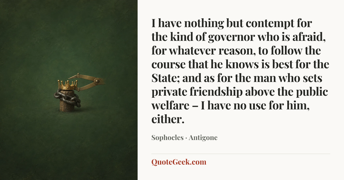“I have nothing but contempt for the kind of governor who is afraid, for whatever reason, to follow the course that he knows is best for the State; and as for the man who sets private friendship above the public welfare – I have no use for him, either.” — Sophocles · Antigone. Illustrated QuoteGeek card.