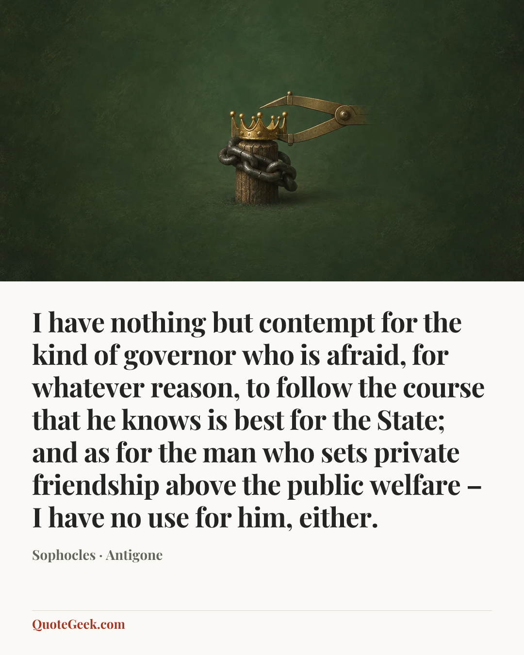 “I have nothing but contempt for the kind of governor who is afraid, for whatever reason, to follow the course that he knows is best for the State; and as for the man who sets private friendship above the public welfare – I have no use for him, either.” — Sophocles · Antigone. Illustrated QuoteGeek card.