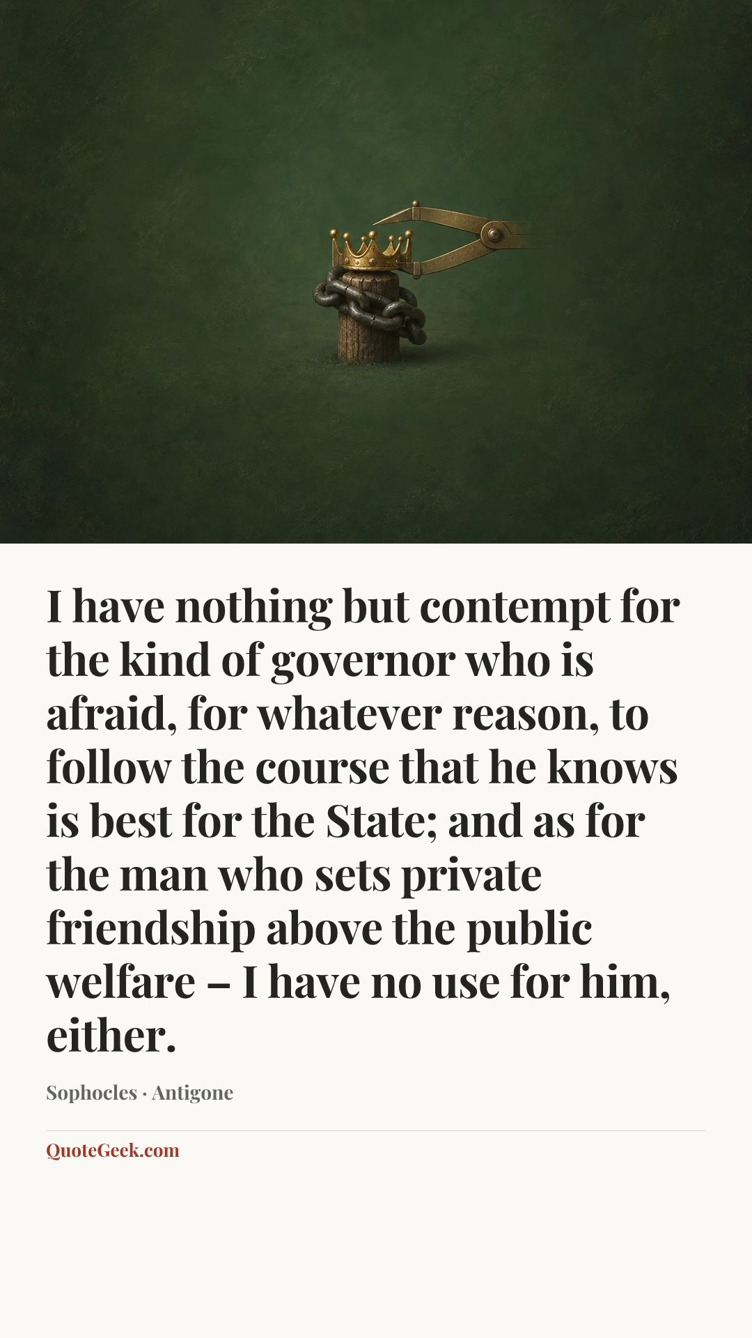 “I have nothing but contempt for the kind of governor who is afraid, for whatever reason, to follow the course that he knows is best for the State; and as for the man who sets private friendship above the public welfare – I have no use for him, either.” — Sophocles · Antigone. Illustrated QuoteGeek card.