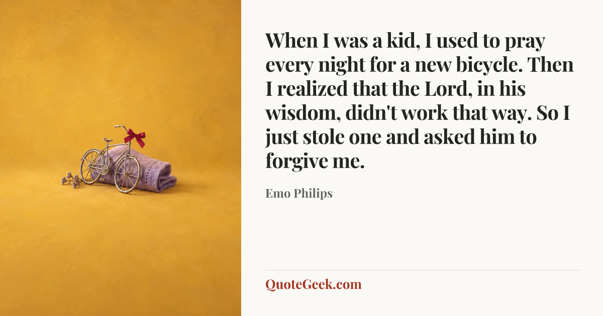 “When I was a kid, I used to pray every night for a new bicycle. Then I realized that the Lord, in his wisdom, didn't work that way. So I just stole one and asked him to forgive me.” — Emo Philips. Illustrated QuoteGeek card.