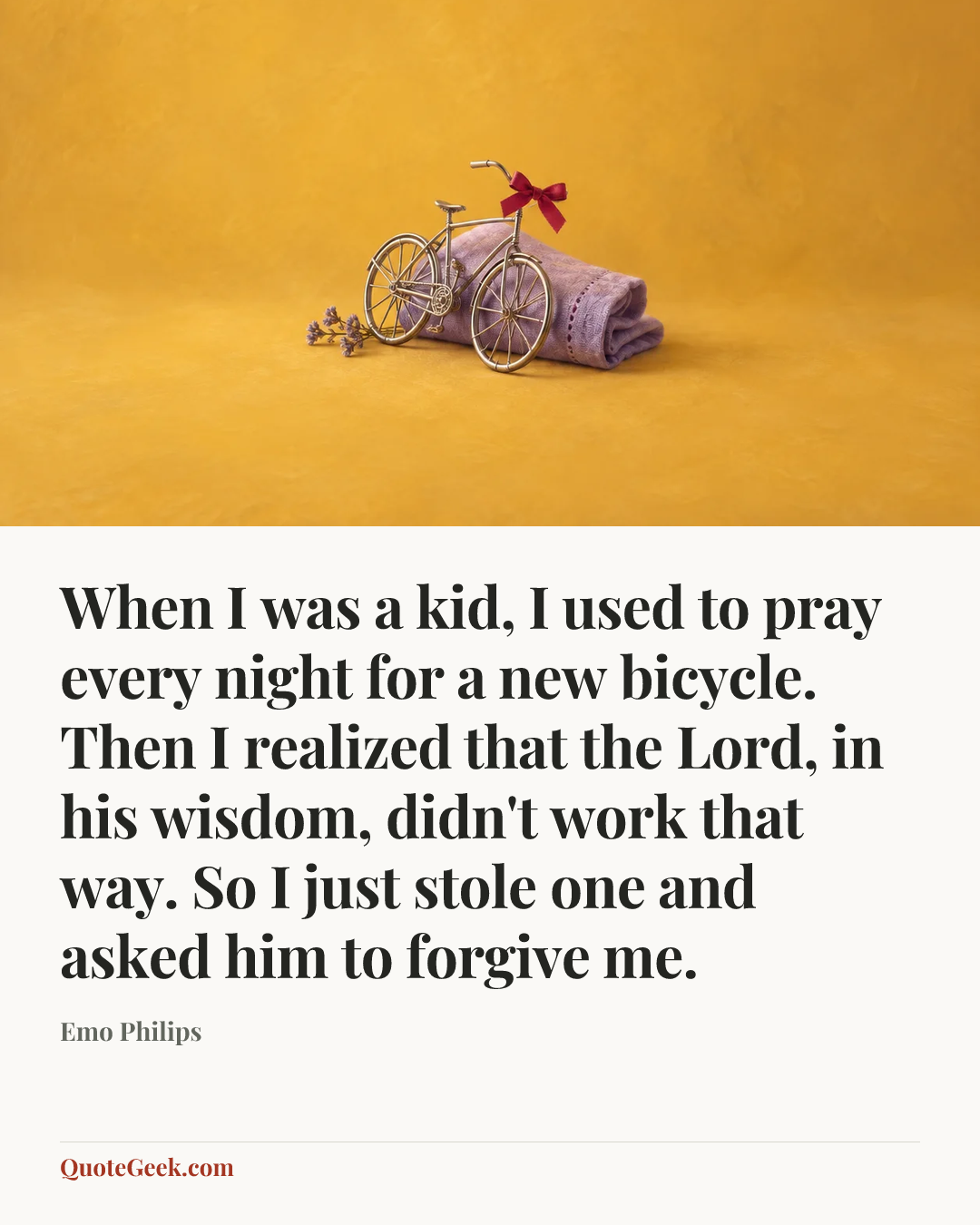 “When I was a kid, I used to pray every night for a new bicycle. Then I realized that the Lord, in his wisdom, didn't work that way. So I just stole one and asked him to forgive me.” — Emo Philips. Illustrated QuoteGeek card.
