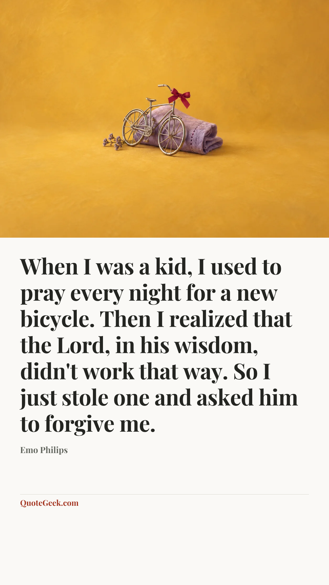 “When I was a kid, I used to pray every night for a new bicycle. Then I realized that the Lord, in his wisdom, didn't work that way. So I just stole one and asked him to forgive me.” — Emo Philips. Illustrated QuoteGeek card.