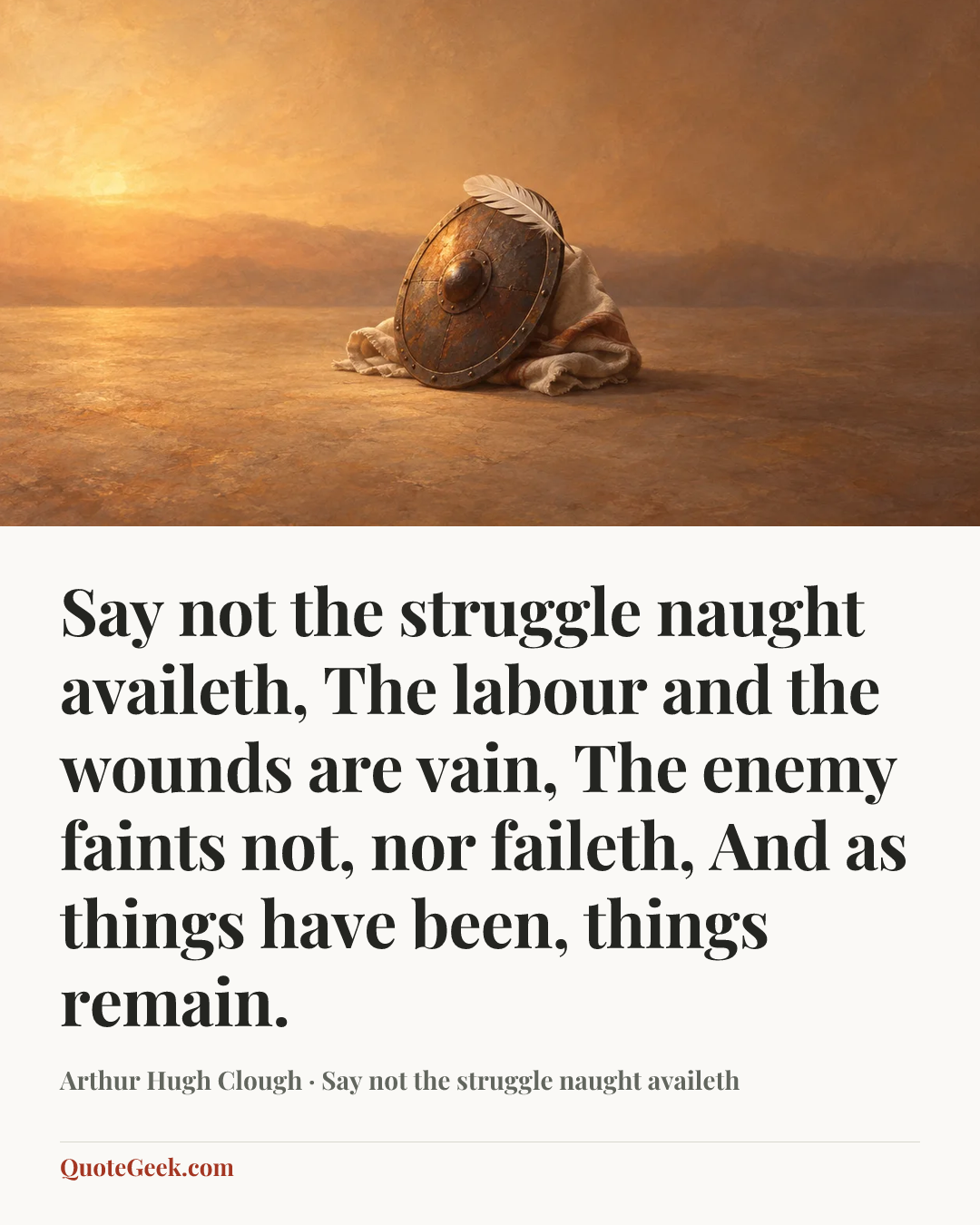 “Say not the struggle naught availeth,
The labour and the wounds are vain,
The enemy faints not, nor faileth,
And as things have been, things remain.” — Arthur Hugh Clough · Say not the struggle naught availeth. Illustrated QuoteGeek card.